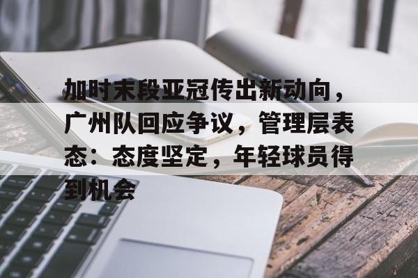 关于加时末段亚冠传出新动向，广州队回应争议，管理层表态：态度坚定，年轻球员得到机会的信息