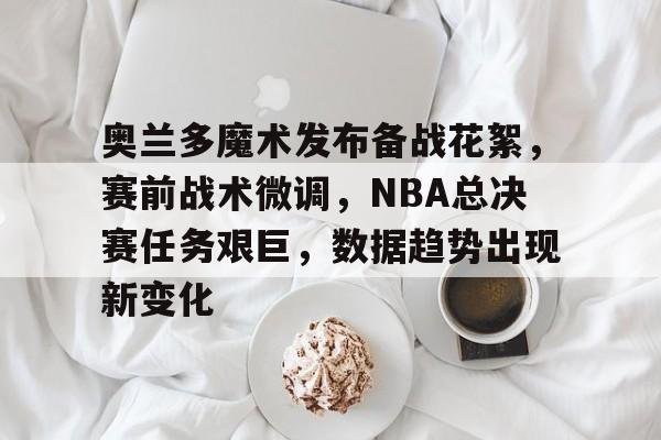 开云-包含奥兰多魔术发布备战花絮，赛前战术微调，NBA总决赛任务艰巨，数据趋势出现新变化的词条