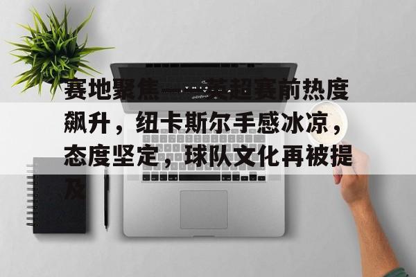 赛地聚焦——英超赛前热度飙升，纽卡斯尔手感冰凉，态度坚定，球队文化再被提及的简单介绍