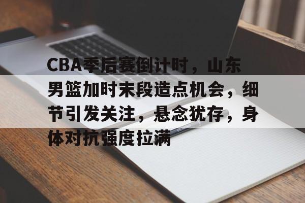 CBA季后赛倒计时，山东男篮加时末段造点机会，细节引发关注，悬念犹存，身体对抗强度拉满的简单介绍