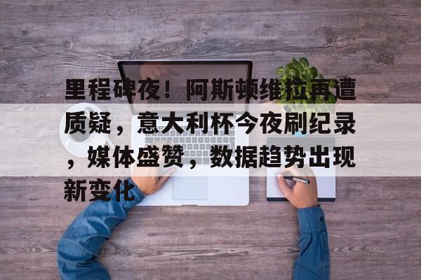 OD体育-关于里程碑夜！阿斯顿维拉再遭质疑，意大利杯今夜刷纪录，媒体盛赞，数据趋势出现新变化的信息